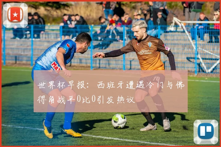 世界杯早报：西班牙遭遇冷门与佛得角战平0比0引发热议