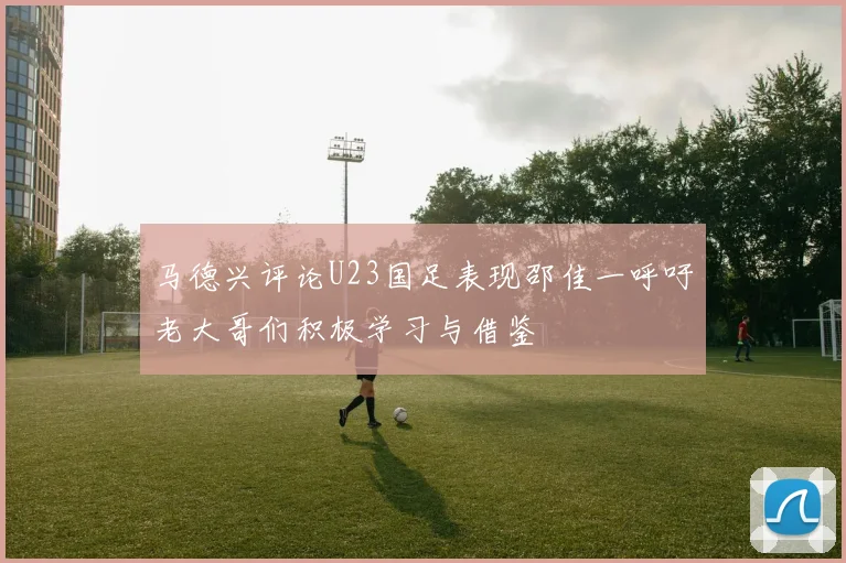 马德兴评论U23国足表现邵佳一呼吁老大哥们积极学习与借鉴