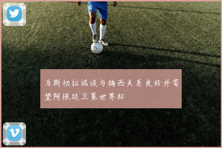 马斯切拉诺谈与梅西关系良好并寄望阿根廷卫冕世界杯