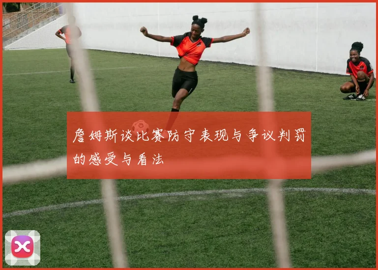 詹姆斯谈比赛防守表现与争议判罚的感受与看法