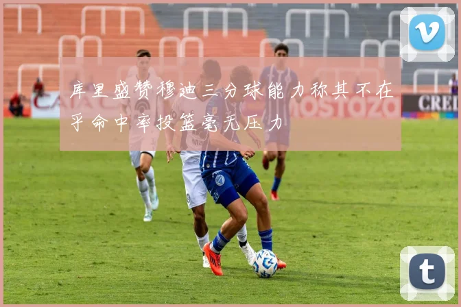 库里盛赞穆迪三分球能力称其不在乎命中率投篮毫无压力
