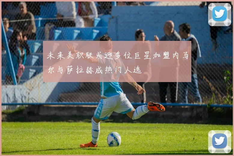 未来美职联或迎多位巨星加盟内马尔与萨拉赫成热门人选