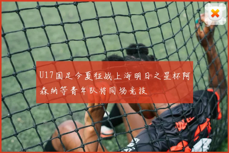 U17国足今夏征战上海明日之星杯阿森纳等青年队将同场竞技