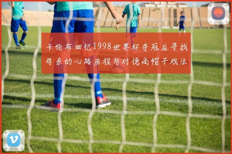 卡伦布回忆1998世界杯夺冠后寻找母亲的心路历程与对德尚帽子戏法的期待
