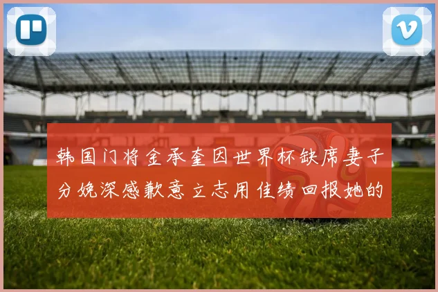 韩国门将金承奎因世界杯缺席妻子分娩深感歉意立志用佳绩回报她的支持