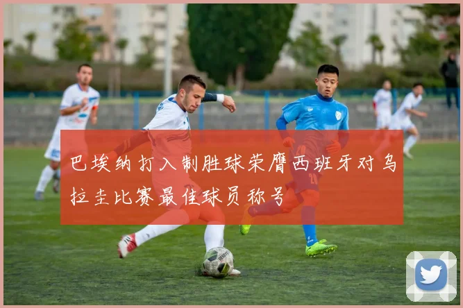 巴埃纳打入制胜球荣膺西班牙对乌拉圭比赛最佳球员称号