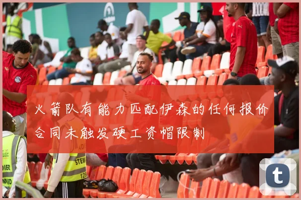 火箭队有能力匹配伊森的任何报价合同未触发硬工资帽限制