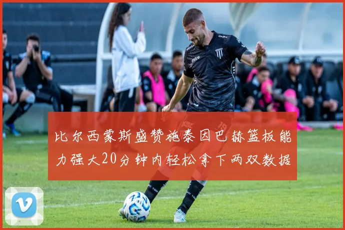 比尔西蒙斯盛赞施泰因巴赫篮板能力强大20分钟内轻松拿下两双数据