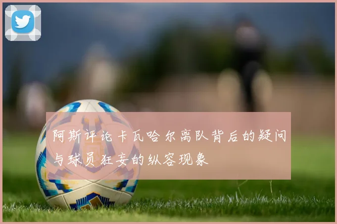 阿斯评论卡瓦哈尔离队背后的疑问与球员狂妄的纵容现象
