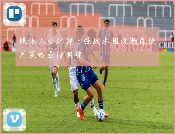 媒体人分析郭士强战术困境瀚森使用策略亟待明确