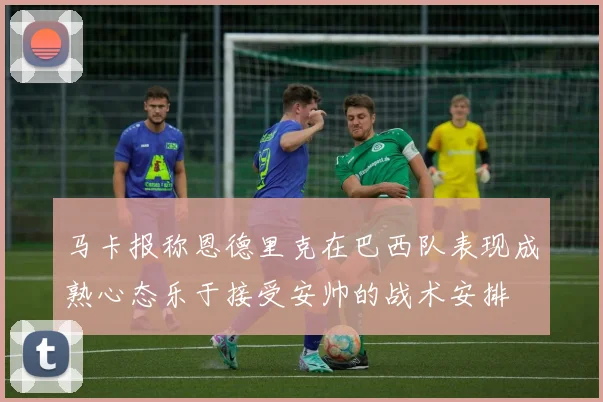 马卡报称恩德里克在巴西队表现成熟心态乐于接受安帅的战术安排