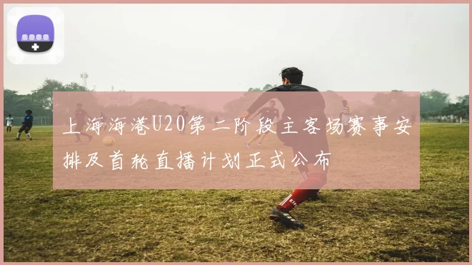 上海海港U20第二阶段主客场赛事安排及首轮直播计划正式公布