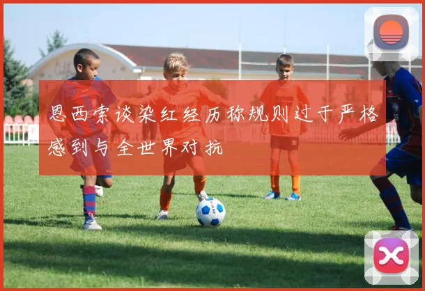 恩西索谈染红经历称规则过于严格感到与全世界对抗