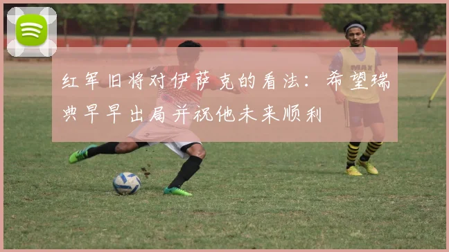 红军旧将对伊萨克的看法：希望瑞典早早出局并祝他未来顺利