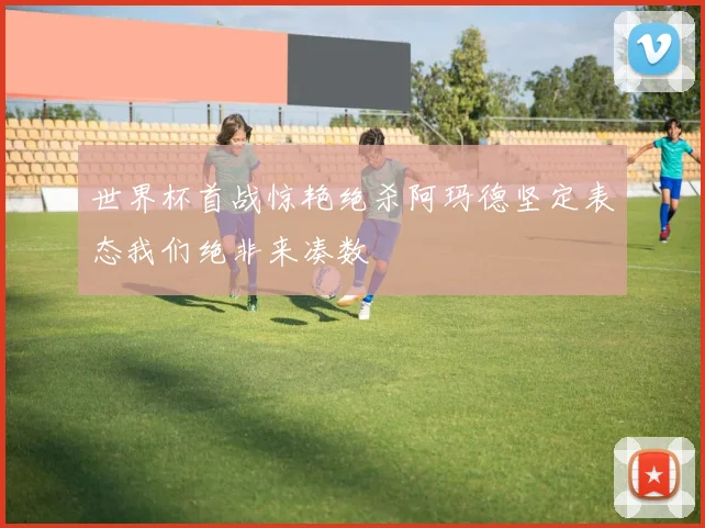 世界杯首战惊艳绝杀阿玛德坚定表态我们绝非来凑数