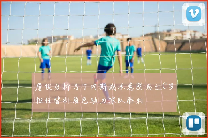 詹俊分析马丁内斯战术意图或让C罗担任替补角色助力球队胜利