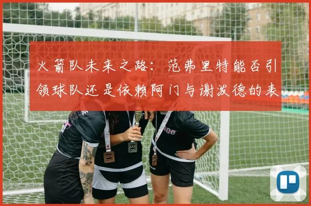 火箭队未来之路：范弗里特能否引领球队还是依赖阿门与谢泼德的表现