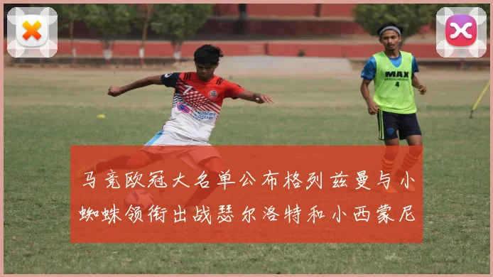 马竞欧冠大名单公布格列兹曼与小蜘蛛领衔出战瑟尔洛特和小西蒙尼在列