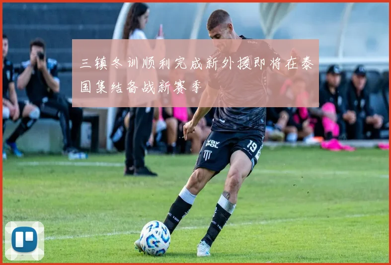三镇冬训顺利完成新外援即将在泰国集结备战新赛季