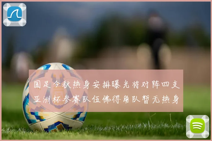 国足今秋热身安排曝光将对阵四支亚洲杯参赛队伍佛得角队暂无热身计划