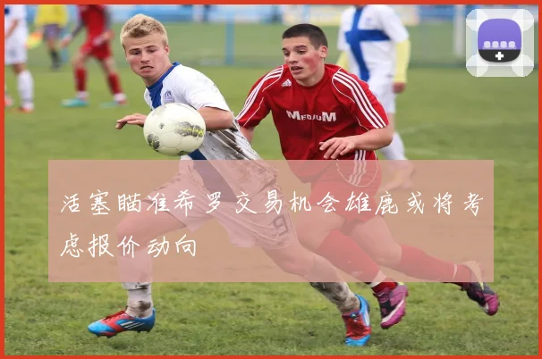 活塞瞄准希罗交易机会雄鹿或将考虑报价动向