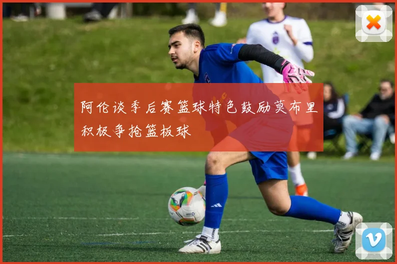 阿伦谈季后赛篮球特色鼓励莫布里积极争抢篮板球