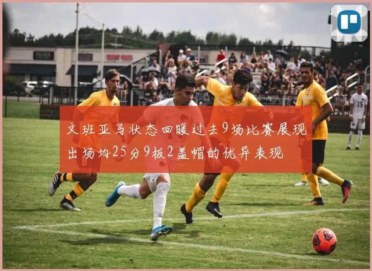 文班亚马状态回暖过去9场比赛展现出场均25分9板2盖帽的优异表现